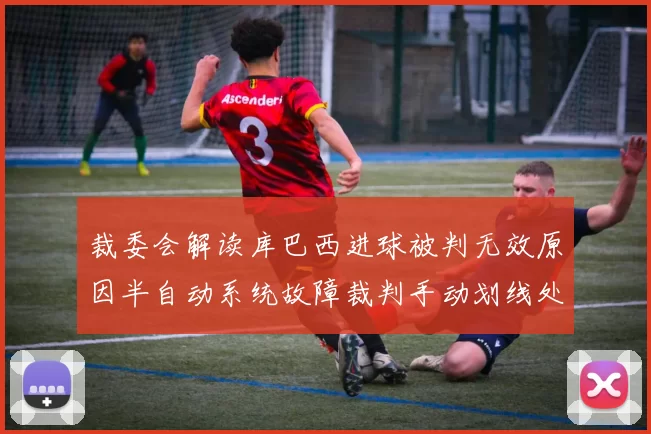 裁委会解读库巴西进球被判无效原因半自动系统故障裁判手动划线处理