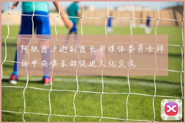 阿联酋沙迦副酋长率媒体委员会拜访申花俱乐部促进文化交流