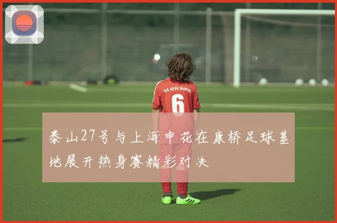 泰山27号与上海申花在康桥足球基地展开热身赛精彩对决