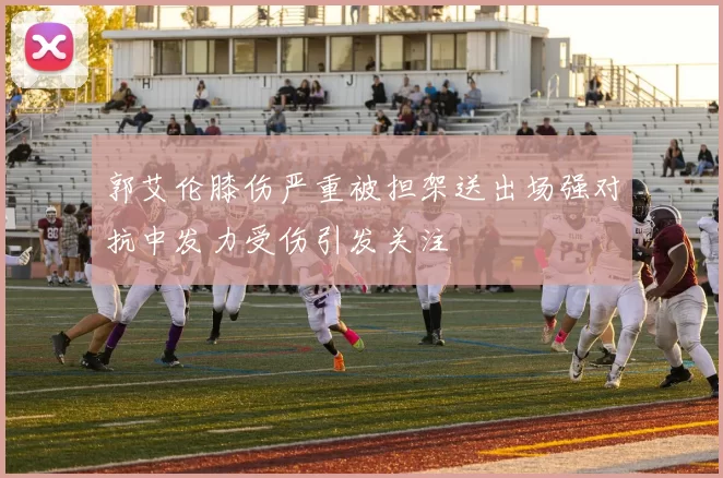 郭艾伦膝伤严重被担架送出场强对抗中发力受伤引发关注