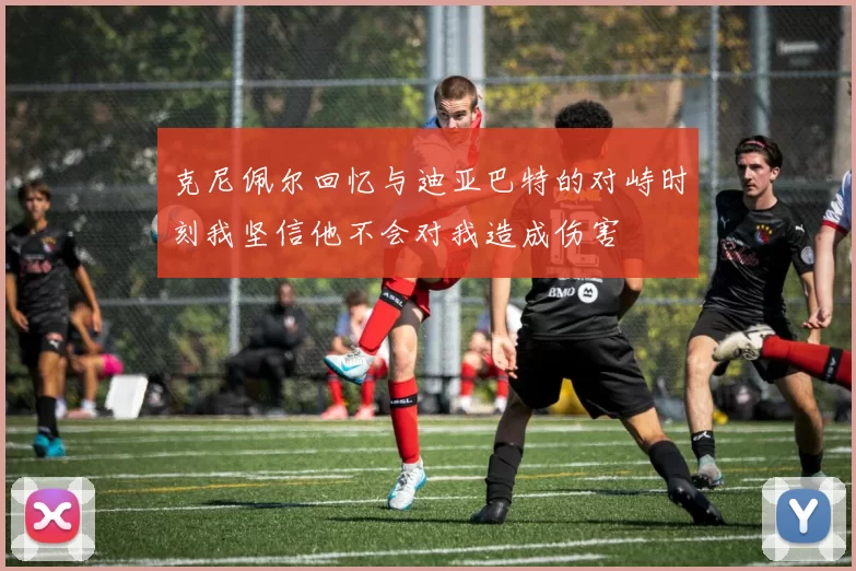 克尼佩尔回忆与迪亚巴特的对峙时刻我坚信他不会对我造成伤害