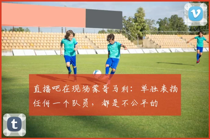 直播吧在现场蒙哥马利：单独表扬任何一个队员，都是不公平的