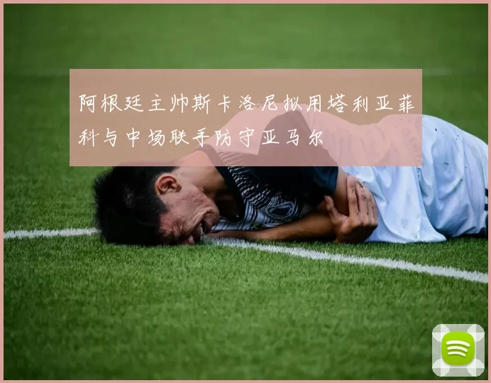 阿根廷主帅斯卡洛尼拟用塔利亚菲科与中场联手防守亚马尔