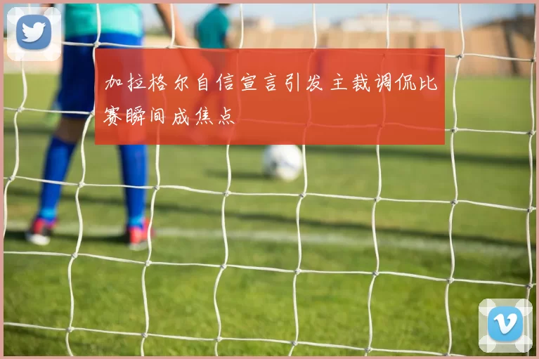 加拉格尔自信宣言引发主裁调侃比赛瞬间成焦点