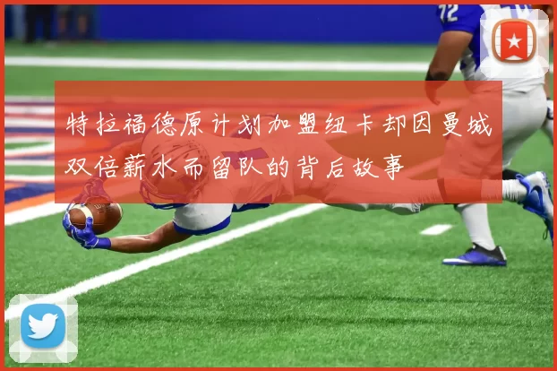 特拉福德原计划加盟纽卡却因曼城双倍薪水而留队的背后故事