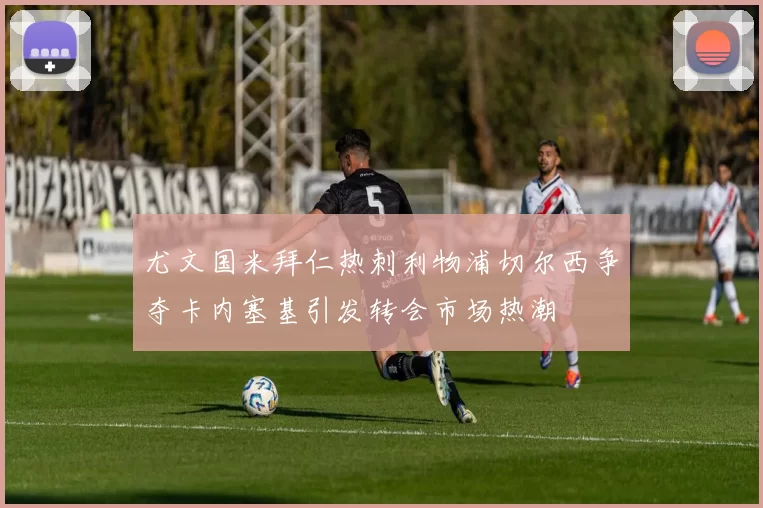 尤文国米拜仁热刺利物浦切尔西争夺卡内塞基引发转会市场热潮