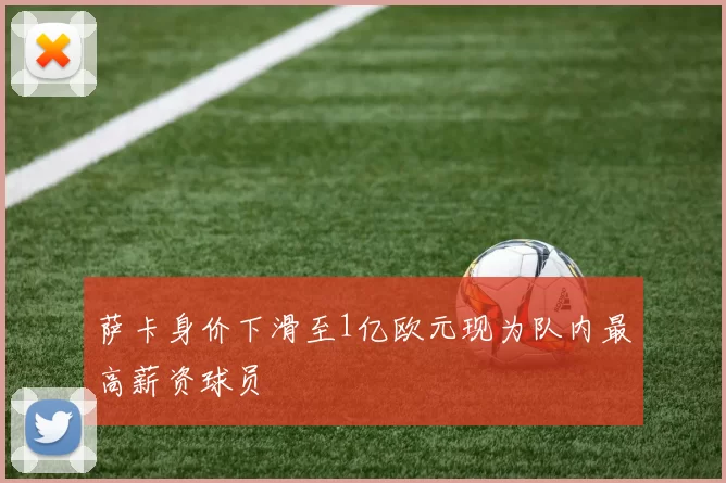 萨卡身价下滑至1亿欧元现为队内最高薪资球员
