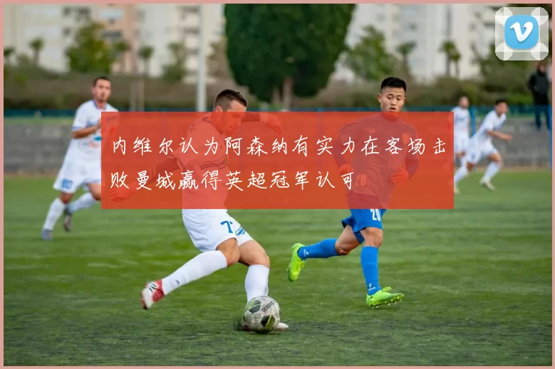 内维尔认为阿森纳有实力在客场击败曼城赢得英超冠军认可