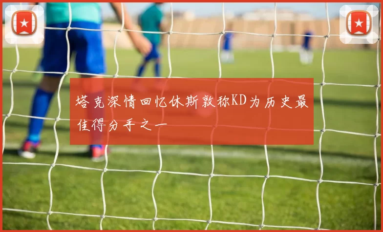 塔克深情回忆休斯敦称KD为历史最佳得分手之一