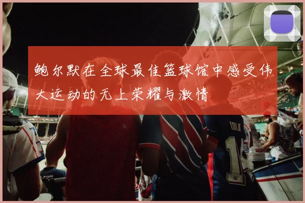鲍尔默在全球最佳篮球馆中感受伟大运动的无上荣耀与激情