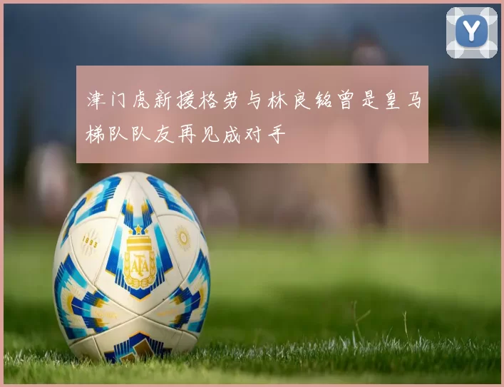 津门虎新援格劳与林良铭曾是皇马梯队队友再见成对手