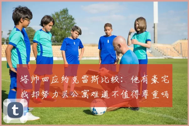 塔帅回应约克雷斯比较：他有豪宅我却努力买公寓难道不值得尊重吗