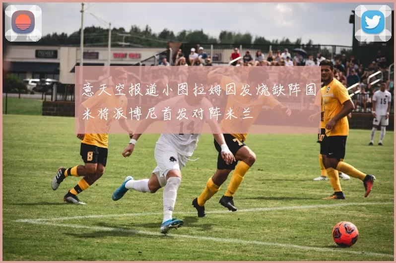 意天空报道小图拉姆因发烧缺阵国米将派博尼首发对阵米兰