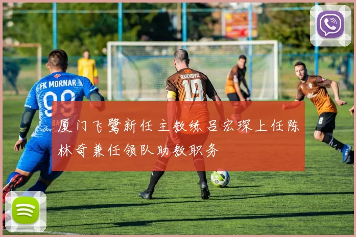 厦门飞鹭新任主教练吕宏琛上任陈林奇兼任领队助教职务