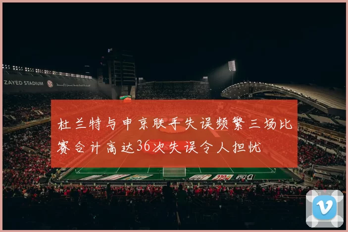 杜兰特与申京联手失误频繁三场比赛合计高达36次失误令人担忧
