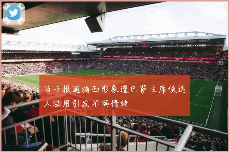 马卡报道梅西形象遭巴萨主席候选人滥用引发不满情绪