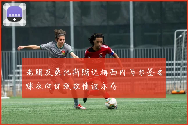 老朋友桑托斯赠送梅西内马尔签名球衣向你致敬情谊永存