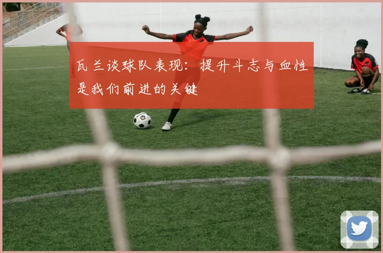 瓦兰谈球队表现：提升斗志与血性是我们前进的关键