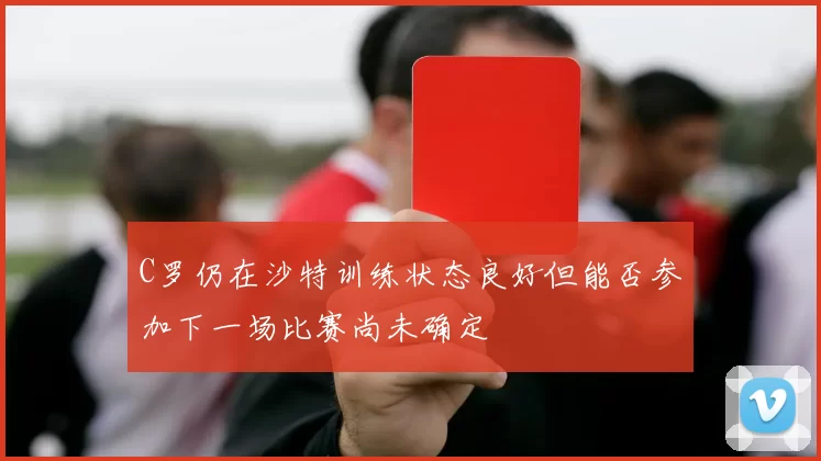 C罗仍在沙特训练状态良好但能否参加下一场比赛尚未确定