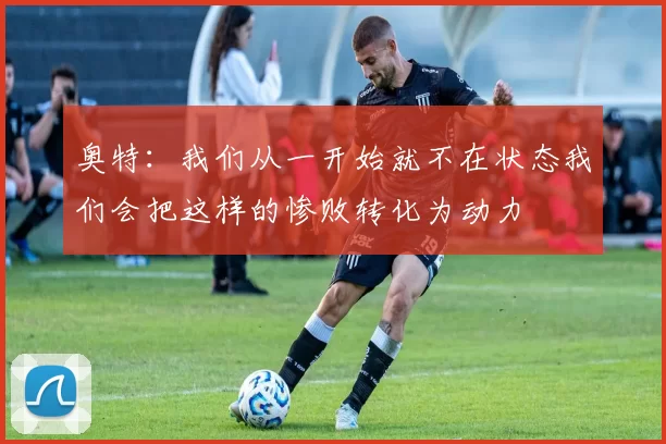 奥特：我们从一开始就不在状态我们会把这样的惨败转化为动力