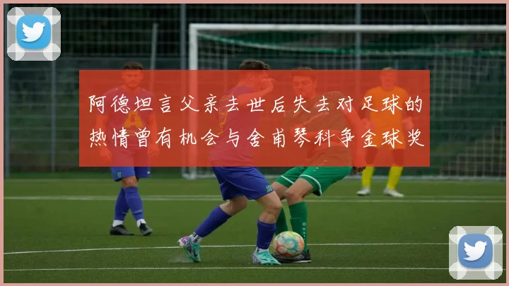 阿德坦言父亲去世后失去对足球的热情曾有机会与舍甫琴科争金球奖